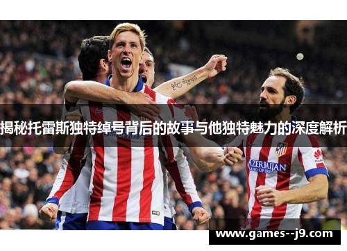 揭秘托雷斯独特绰号背后的故事与他独特魅力的深度解析