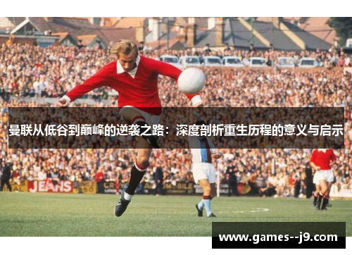 曼联从低谷到巅峰的逆袭之路：深度剖析重生历程的意义与启示