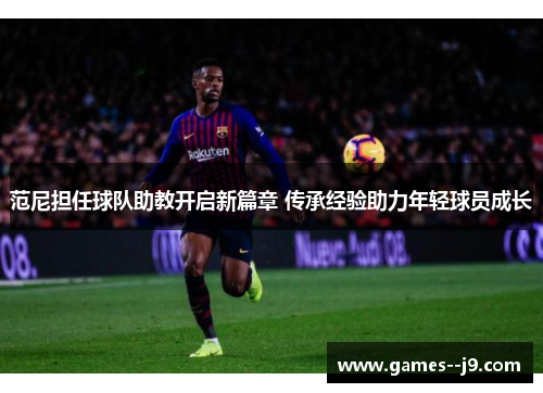 范尼担任球队助教开启新篇章 传承经验助力年轻球员成长